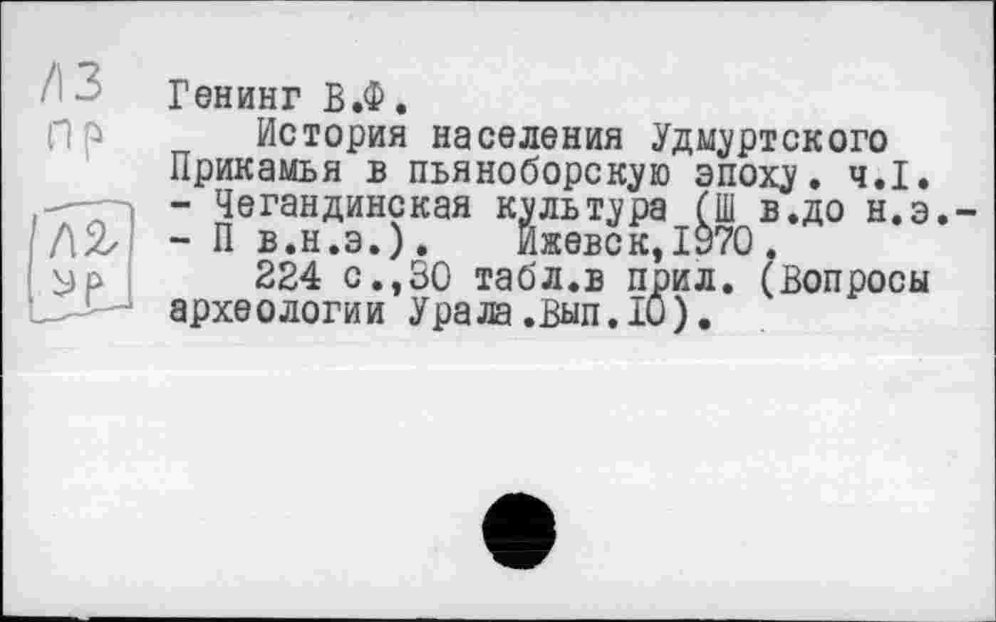 ﻿Генинг В.Ф.
^История_населения Удмуртского
Прикамья в пьяноборскую эпоху. ч.І.
- Чегандинская культура (Ш в.до н.э. і Л2/ - П в.н.э.). Ижевск, ІУ70.
I Эр 224 с.,30 табл.в прил. (Вопросы археологии Урала.вып. 10).